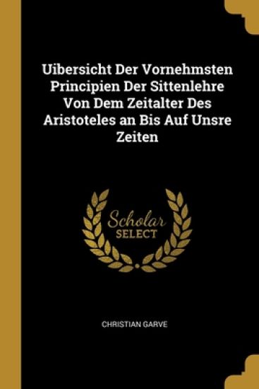Uibersicht Der Vornehmsten Principien Der Sittenlehre Von Dem Zeitalter Des Aristoteles an Bis Auf Unsre Zeiten