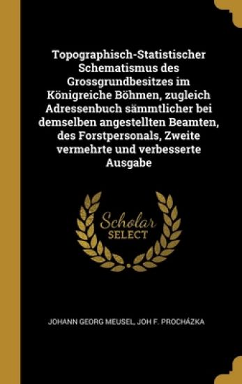 Topographisch-Statistischer Schematismus des Grossgrundbesitzes im Königreiche Böhmen, zugleich Adressenbuch sämmtlicher bei demselben angestellten Beamten, des Forstpersonals, Zweite vermehrte und verbesserte Ausgabe