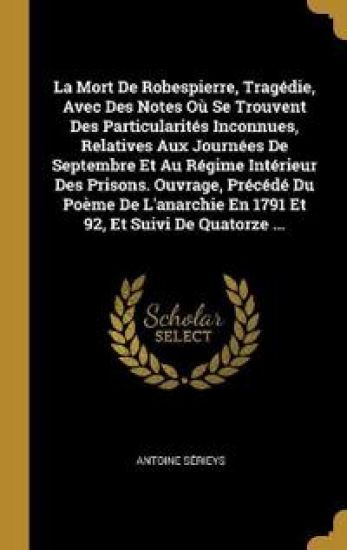 La Mort De Robespierre, Tragédie, Avec Des Notes Où Se Trouvent Des Particularités Inconnues, Relatives Aux Journées De Septembre Et Au Régime Intérieur Des Prisons. Ouvrage, Précédé Du Poème De L'anarchie En 1791 Et 92, Et Suivi De Quatorze ...
