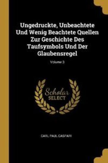 Ungedruckte, Unbeachtete Und Wenig Beachtete Quellen Zur Geschichte Des Taufsymbols Und Der Glaubensregel; Volume 3