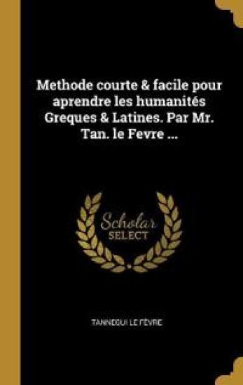 Methode courte & facile pour aprendre les humanités Greques & Latines. Par Mr. Tan. le Fevre ...