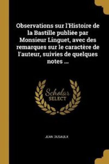 Observations sur l'Histoire de la Bastille publiée par Monsieur Linguet, avec des remarques sur le caractère de l'auteur, suivies de quelques notes ...