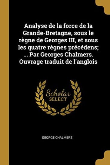 Analyse de la force de la Grande-Bretagne, sous le règne de Georges III, et sous les quatre règnes précédens; ... Par Georges Chalmers. Ouvrage traduit de l'anglois