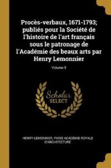 Procès-verbaux, 1671-1793; publiés pour la Société de l'histoire de l'art français sous le patronage de l'Académie des beaux arts par Henry Lemonnier; Volume 5