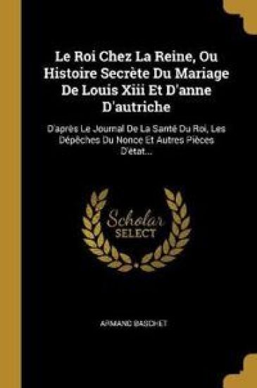 Le Roi Chez La Reine, Ou Histoire Secrète Du Mariage De Louis Xiii Et D'anne D'autriche: D'après Le Journal De La Santé Du Roi, Les Dépêches Du Nonce