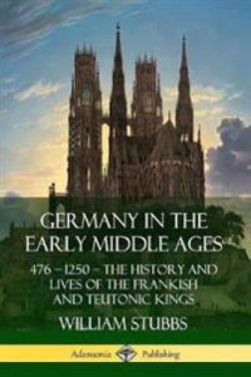 Germany in the Early Middle Ages: 476 – 1250 – The History and Lives of the Frankish and Teutonic Kings