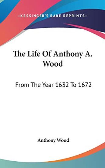 The Life of Anthony A. Wood, from the Year 1632 to 1672