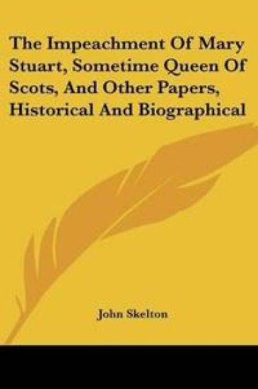 The Impeachment of Mary Stuart, Sometime Queen of Scots, and Other Papers, Historical and Biographical