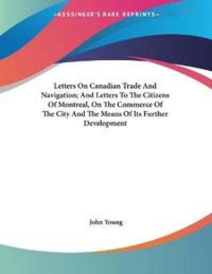 Letters On Canadian Trade And Navigation; And Letters To The Citizens Of Montreal, On The Commerce Of The City And The Means Of Its Further Development