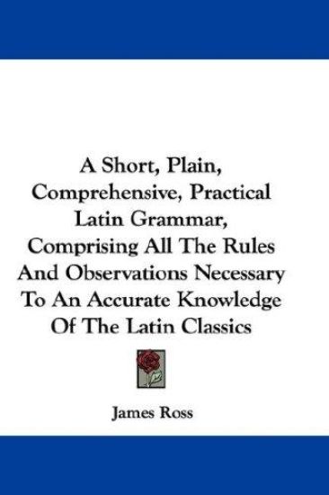 A Short, Plain, Comprehensive, Practical Latin Grammar, Comprising All the Rules and Observations Necessary to an Accurate Knowledge of the Latin Classics