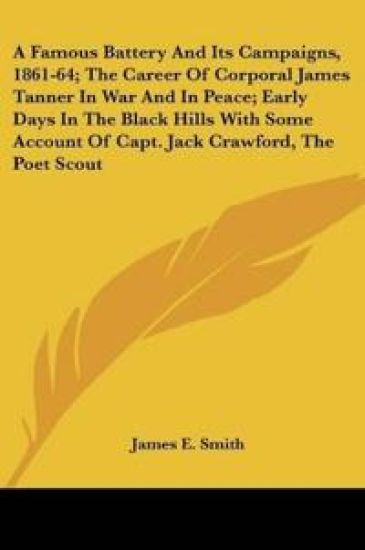 A Famous Battery And Its Campaigns, 1861-64, The Career Of Corporal James Tanner In War And In Peace, Early Days In The Black Hills With Some Account Of Capt. Jack Crawford, The Poet Scout
