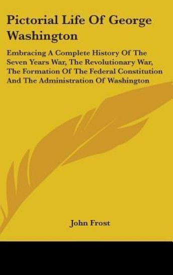 Pictorial Life Of George Washington: Embracing A Complete History Of The Seven Years War, The Revolutionary War, The Formation Of The Federal Constitu
