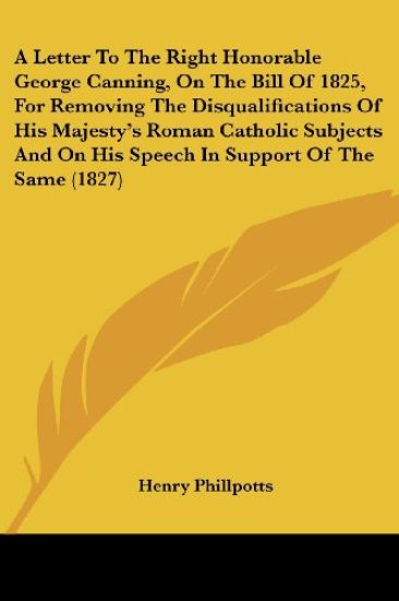A Letter To The Right Honorable George Canning, On The Bill Of 1825, For Removing The Disqualifications Of His Majesty's Roman Catholic Subjects And On His Speech In Support Of The Same 1827