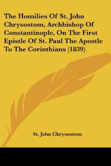 The Homilies Of St. John Chrysostom, Archbishop Of Constantinople, On The First Epistle Of St. Paul The Apostle To The Corinthians