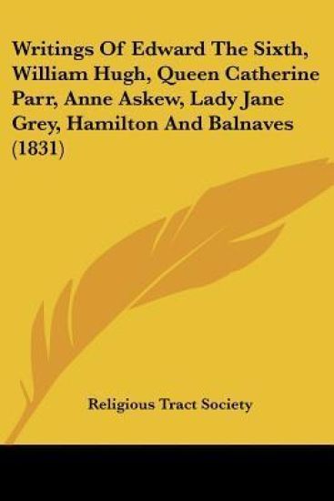 Writings Of Edward The Sixth, William Hugh, Queen Catherine Parr, Anne Askew, Lady Jane Grey, Hamilton And Balnaves