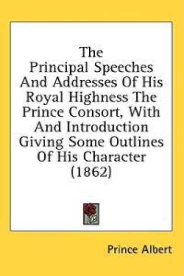 The Principal Speeches And Addresses Of His Royal Highness The Prince Consort, With And Introduction Giving Some Outlines Of His Character