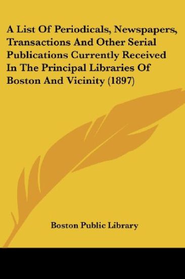 A List Of Periodicals, Newspapers, Transactions And Other Serial Publications Currently Received In The Principal Libraries Of Boston And Vicinity