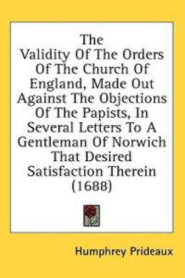 The Validity Of The Orders Of The Church Of England, Made Out Against The Objections Of The Papists, In Several Letters To A Gentleman Of Norwich That