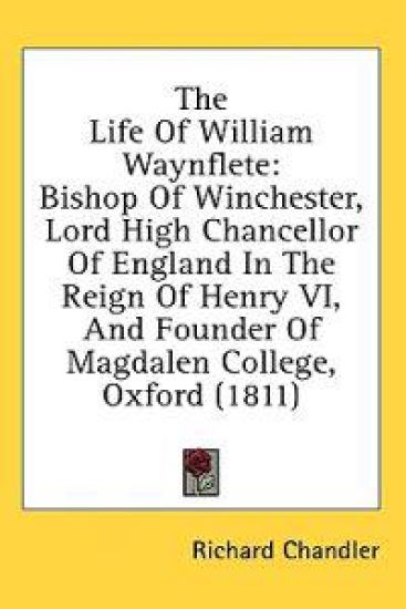 The Life Of William Waynflete: Bishop Of Winchester, Lord High Chancellor Of England In The Reign Of Henry VI, And Founder Of Magdalen College, Oxford
