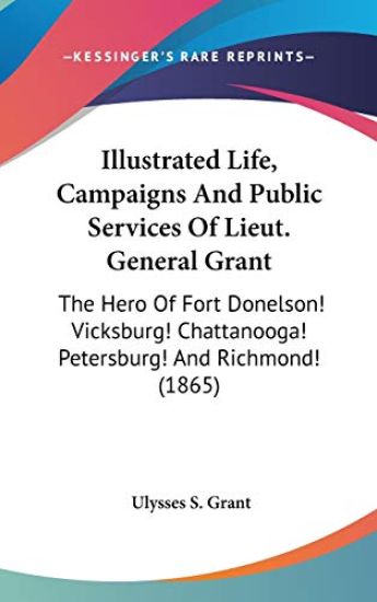 Illustrated Life, Campaigns And Public Services Of Lieut. General Grant: The Hero Of Fort Donelson! Vicksburg! Chattanooga! Petersburg! And Richmond!