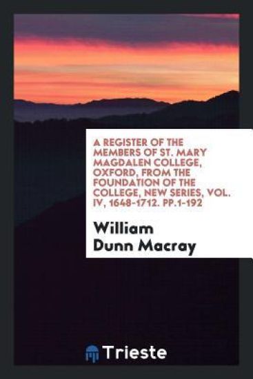 A Register of the Members of St. Mary Magdalen College, Oxford, from the Foundation of the College, New Series, Vol. IV, 1648-1712. Pp.1-192