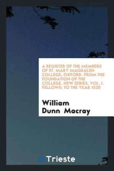 A Register of the Members of St. Mary Magdalen College, Oxford. from the Foundation of the College, New Series. Vol. I. Fellows; To the Year 1520
