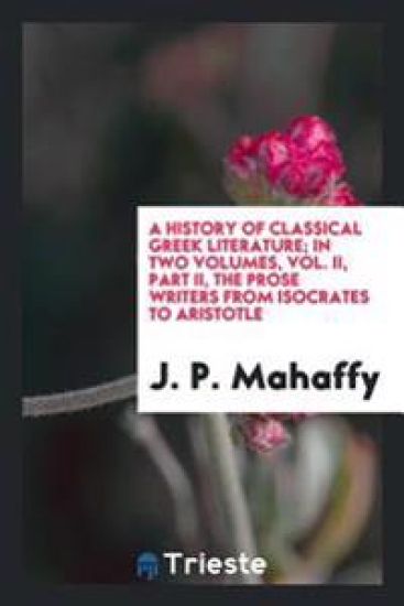 A History of Classical Greek Literature, in Two Volumes, Vol. II, Part II. the Prose Writers, from Isocrates to Aristotle