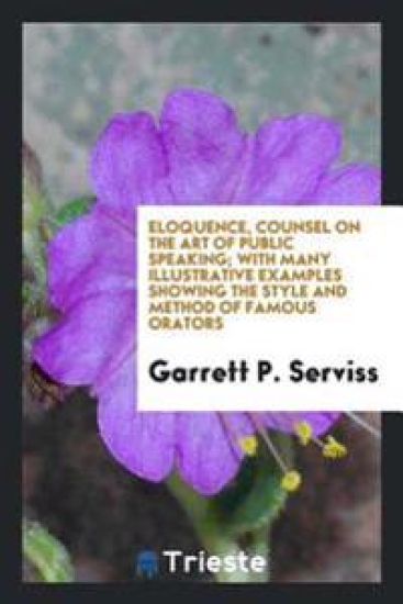 Eloquence, Counsel on the Art of Public Speaking; With Many Illustrative Examples Showing the Style and Method of Famous Orators