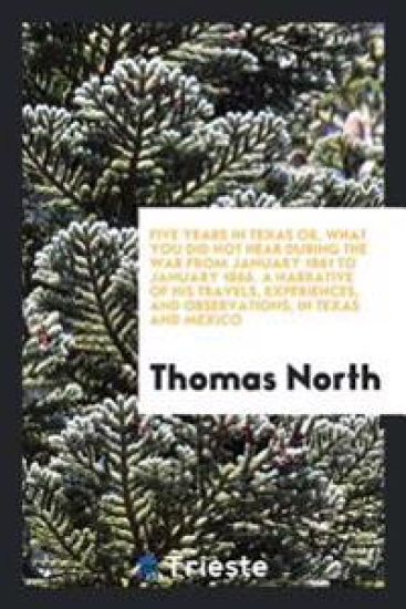 Five Years in Texas Or, What You Did Not Hear During the War from January 1861 to January 1866. a Narrative of His Travels, Experiences, and Observations, in Texas and Mexico
