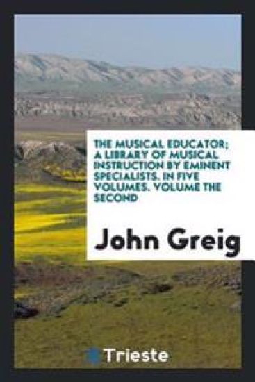 The Musical Educator; A Library of Musical Instruction by Eminent Specialists. in Five Volumes. Volume the Second