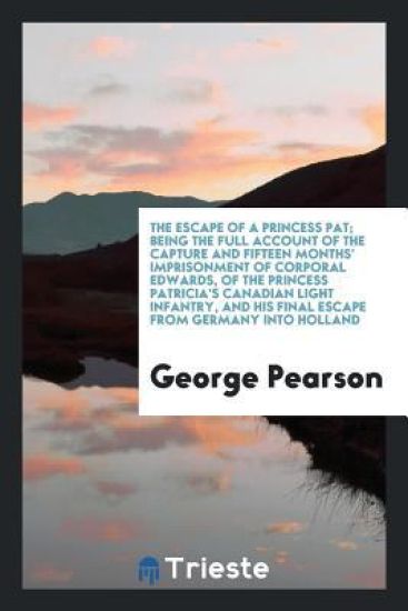 The Escape of a Princess Pat; Being the Full Account of the Capture and Fifteen Months' Imprisonment of Corporal Edwards, of the Princess Patricia's Canadian Light Infantry, and His Final Escape from Germany Into Holland
