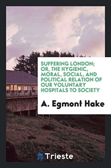 Suffering London; Or, the Hygienic, Moral, Social, and Political Relation of Our Voluntary Hospitals to Society