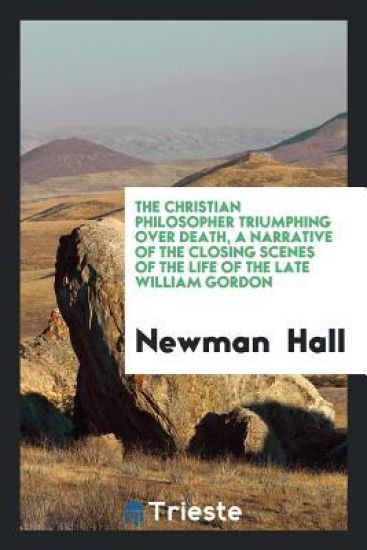 The Christian Philosopher Triumphing Over Death, a Narrative of the Closing Scenes of the Life of the Late William Gordon