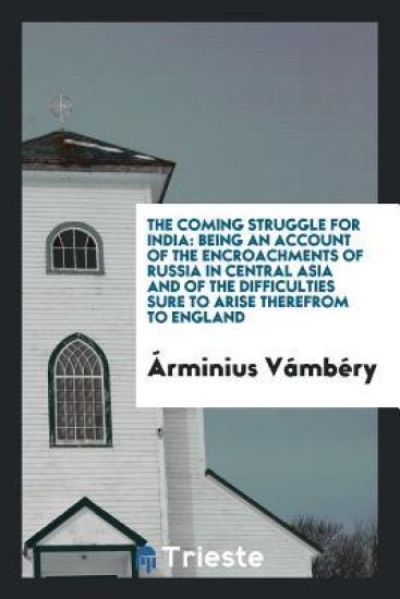 The Coming Struggle for India, Being an Account of the Encroachments of Russia in Central Asia, and of the Difficulties Sure to Arise Therefrom to England