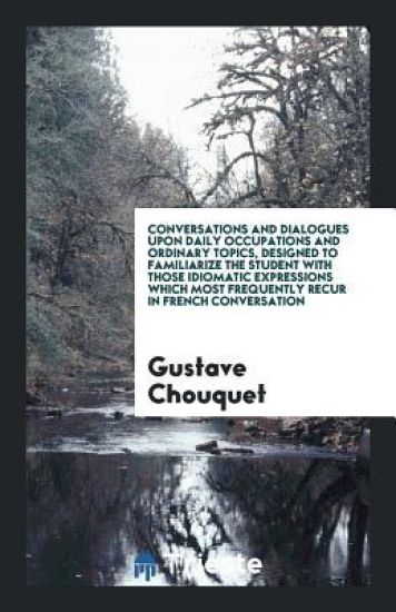 Conversations and Dialogues Upon Daily Occupations and Ordinary Topics, Designed to Familiarize the Student with Those Idiomatic Expressions Which Most Frequently Recur in French Conversation