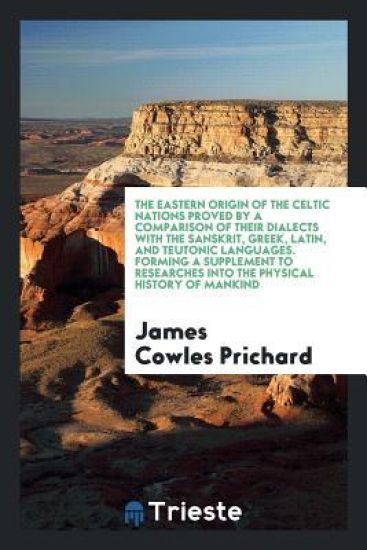 The Eastern Origin of the Celtic Nations Proved by a Comparison of Their Dialects with the Sanskrit, Greek, Latin, and Teutonic Languages. Forming a Supplement to Researches Into the Physical History of Mankind