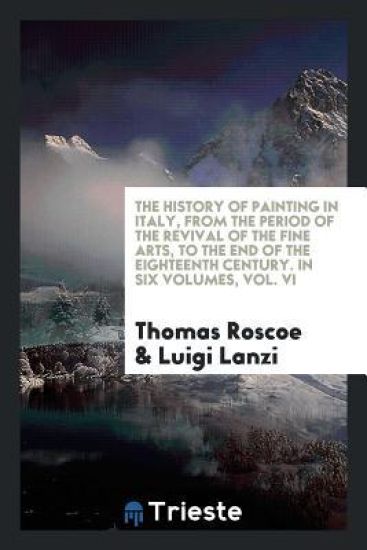 The History of Painting in Italy, from the Period of the Revival of the Fine Arts, to the End of the Eighteenth Century. in Six Volumes, Vol. VI