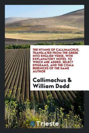The Hymns of Callimachus, Translated from the Greek Into English Verse, with Explanatory Notes. to Which Are Added, Select Epigrams, and the Coma Berenices of the Same Author