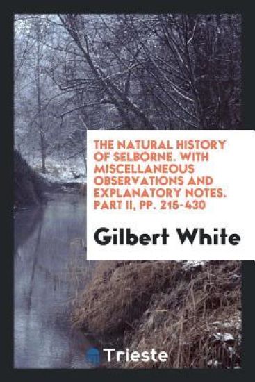 The Natural History of Selborne. with Miscellaneous Observations and Explanatory Notes. Part II, Pp. 215-430