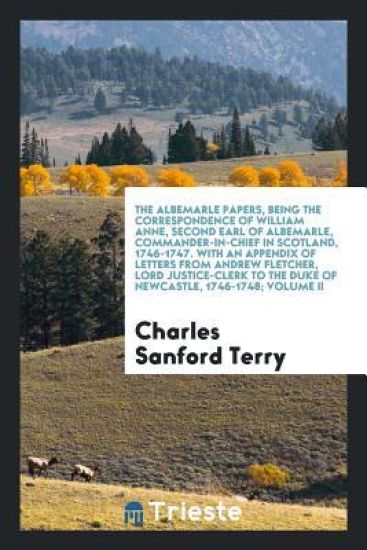 The Albemarle Papers, Being the Correspondence of William Anne, Second Earl of Albemarle, Commander-In-Chief in Scotland, 1746-1747. with an Appendix of Letters from Andrew Fletcher, Lord Justice-Clerk to the Duke of Newcastle, 1746-1748; Volume II