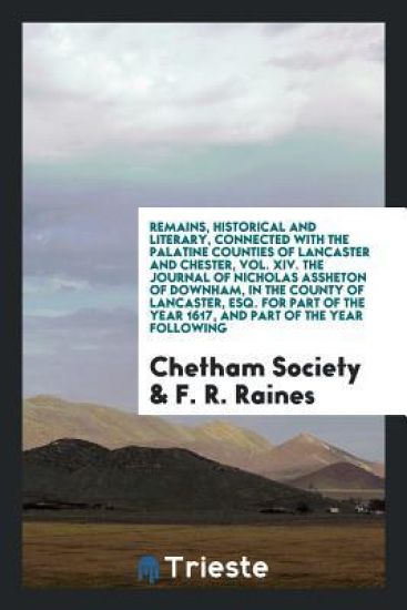 Remains, Historical and Literary, Connected with the Palatine Counties of Lancaster and Chester, Vol. XIV. the Journal of Nicholas Assheton of Downham, in the County of Lancaster, Esq. for Part of the Year 1617, and Part of the Year Following