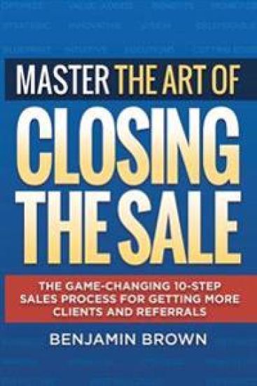 Master the Art of Closing the Sale: The Game-Changing 10-Step Sales Process for Getting More Clients and Referrals