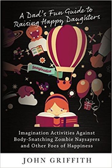 A Dad's Fun Guide to Raising Happy Daughters: Imagination Activities Against  body-Snatching Zombie Naysayers  And Other Foes of Happiness