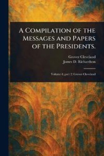 A Compilation of the Messages and Papers of the Presidents.