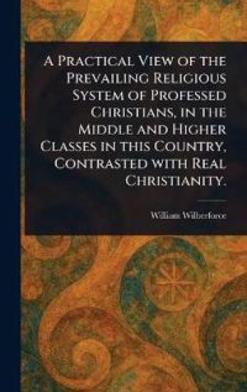A Practical View of the Prevailing Religious System of Professed Christians, in the Middle and Higher Classes in This Country, Contrasted With Real Christianity.