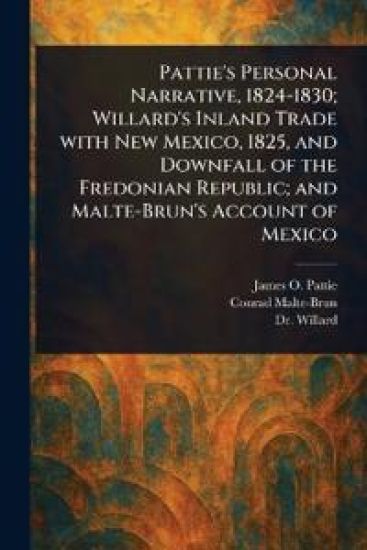Pattie's Personal Narrative, 1824-1830; Willard's Inland Trade With New Mexico, 1825, and Downfall of the Fredonian Republic; and Malte-Brun's Account of Mexico