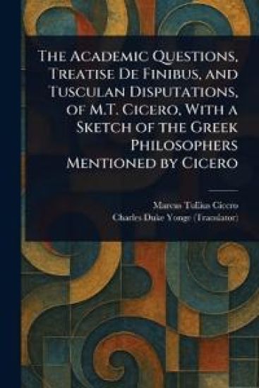 The Academic Questions, Treatise De Finibus, and Tusculan Disputations, of M.T. Cicero, With a Sketch of the Greek Philosophers Mentioned by Cicero