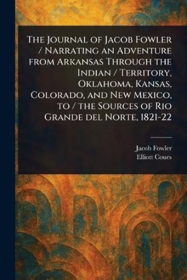 The Journal of Jacob Fowler / Narrating an Adventure From Arkansas Through the Indian / Territory, Oklahoma, Kansas, Colorado, and New Mexico, to / the Sources of Rio Grande Del Norte, 1821-22