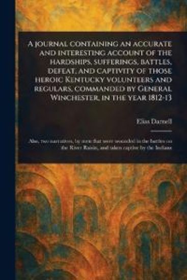 A Journal Containing an Accurate and Interesting Account of the Hardships, Sufferings, Battles, Defeat, and Captivity of Those Heroic Kentucky Volunteers and Regulars, Commanded by General Winchester, in the Year 1812-13
