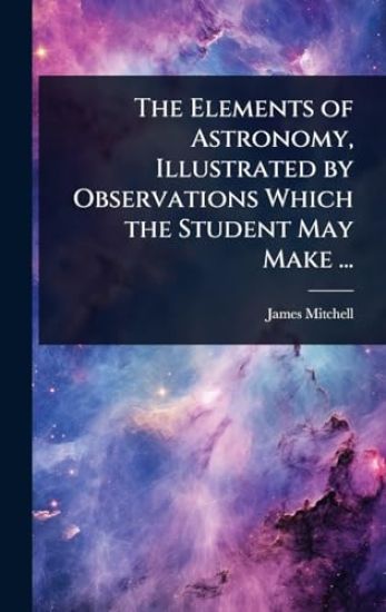 The Elements of Astronomy, Illustrated by Observations Which the Student May Make ...